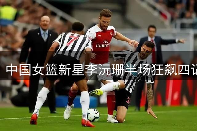 中国女篮新星李沅珊半场狂飙四记三分 助队领先斯洛文尼亚
