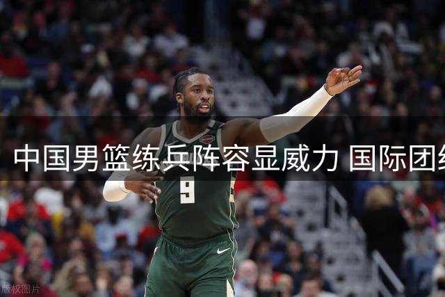 中国男篮练兵阵容显威力 国际团结杯力克格鲁吉亚创历史