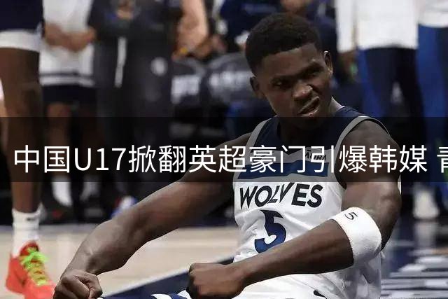 中国U17掀翻英超豪门引爆韩媒 青训崛起引发亚洲足坛震动