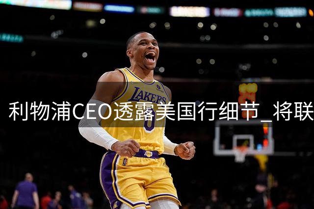 利物浦CEO透露美国行细节 将联合纽卡为基冈举办特别纪念活动