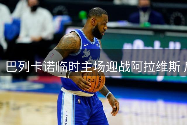巴列卡诺临时主场迎战阿拉维斯 后防隐患或成致命伤