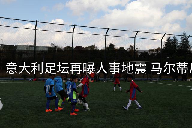 意大利足坛再曝人事地震 马尔蒂尼上任半月闪电离职
