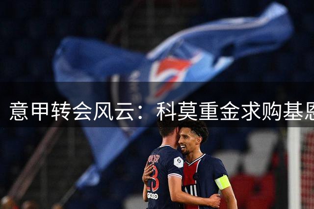 意甲转会风云：科莫重金求购基恩受阻 紫百合锁定两大替身人选