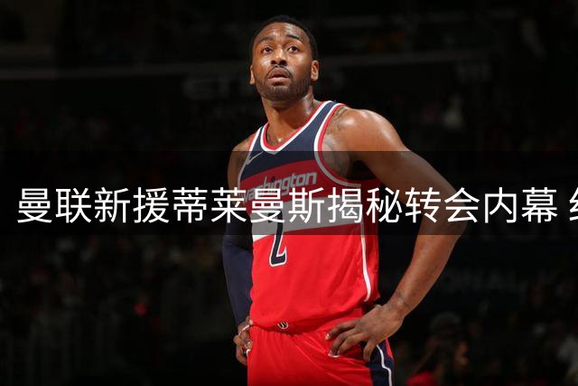 曼联新援蒂莱曼斯揭秘转会内幕 红魔连签曼城双星补强青训
