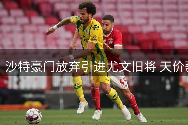 沙特豪门放弃引进尤文旧将 天价薪资+佣金吓退潜在买家