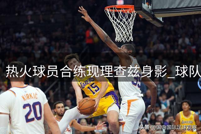 热火球员合练现理查兹身影 球队暂未提出正式报价