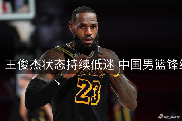 王俊杰状态持续低迷 中国男篮锋线危机待解