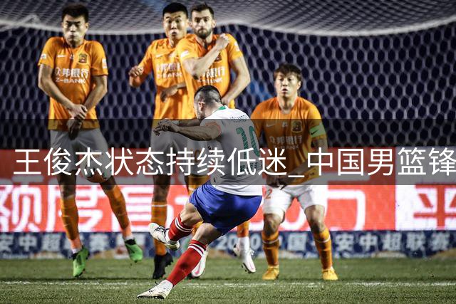 王俊杰状态持续低迷 中国男篮锋线危机待解