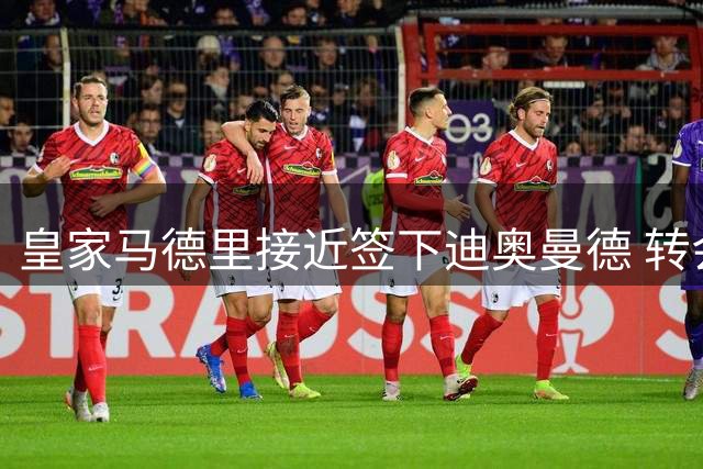 皇家马德里接近签下迪奥曼德 转会谈判进入最后冲刺阶段