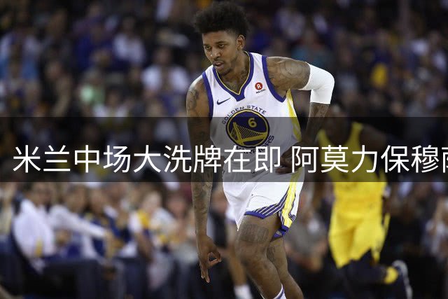 米兰中场大洗牌在即 阿莫力保穆萨弃用两将