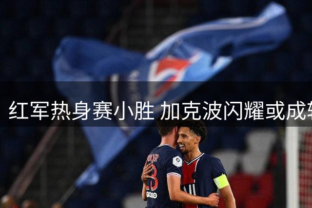 红军热身赛小胜 加克波闪耀或成转会筹码