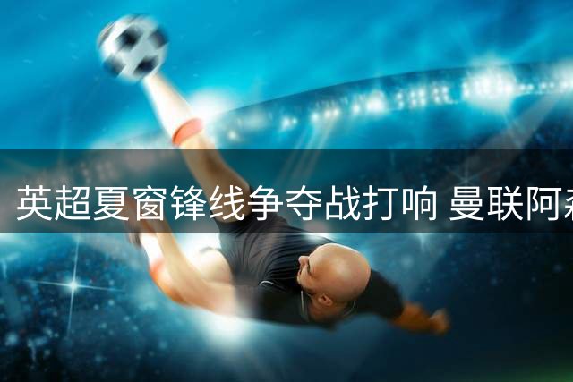英超夏窗锋线争夺战打响 曼联阿森纳竞逐维拉神锋沃特金斯
