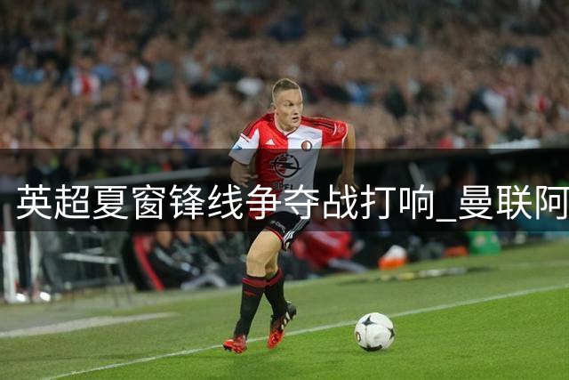 英超夏窗锋线争夺战打响 曼联阿森纳竞逐维拉神锋沃特金斯