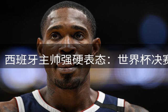 西班牙主帅强硬表态：世界杯决赛赛后混乱不可容忍
