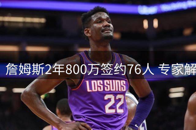 詹姆斯2年800万签约76人 专家解析其选择背后战略考量