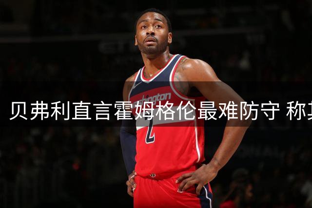 贝弗利直言霍姆格伦最难防守 称其技术似得杜兰特真传