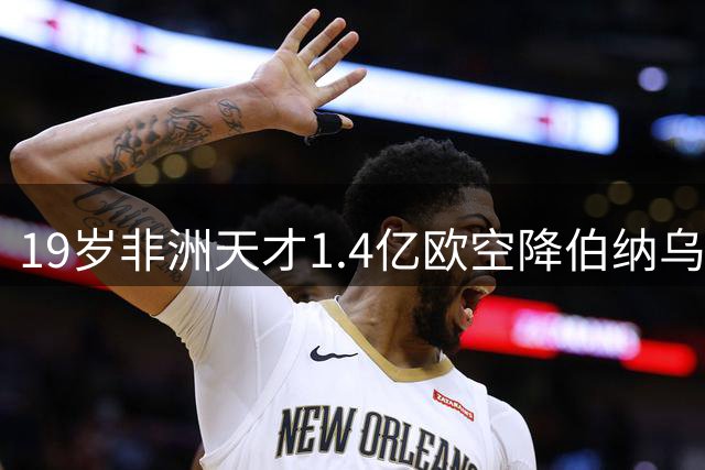 19岁非洲天才1.4亿欧空降伯纳乌 银河战舰刷新队史引援纪录