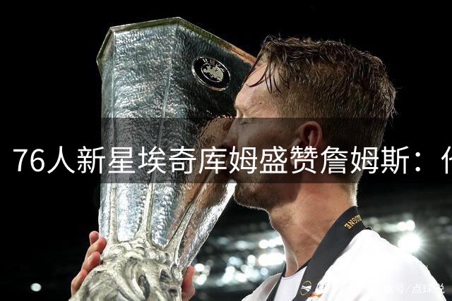 76人新星埃奇库姆盛赞詹姆斯：他就是我心目中的历史最佳