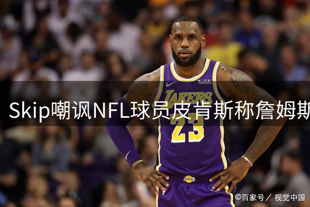 Skip嘲讽NFL球员皮肯斯称詹姆斯GOAT：希望他懂橄榄球比懂篮球多