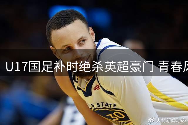 U17国足补时绝杀英超豪门 青春风暴闪耀明日之星赛事