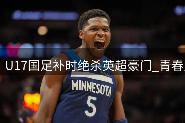 U17国足补时绝杀英超豪门 青春风暴闪耀明日之星赛事